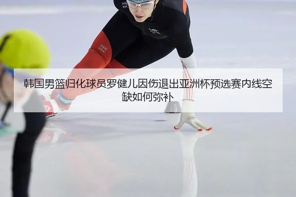 韩国男篮归化球员罗健儿因伤退出亚洲杯预选赛内线空缺如何弥补